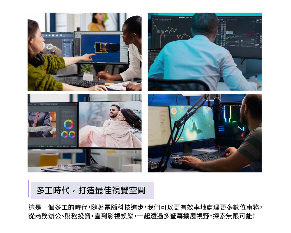 多工時代,打造最佳視覺空間這是一個多工的時代,隨著電腦科技進步,我們可以更有效率地處理更多數位事務,從商務辦公、財務投資,直到影視娛樂,一起透過多螢幕擴展視野,探索無限可能!
