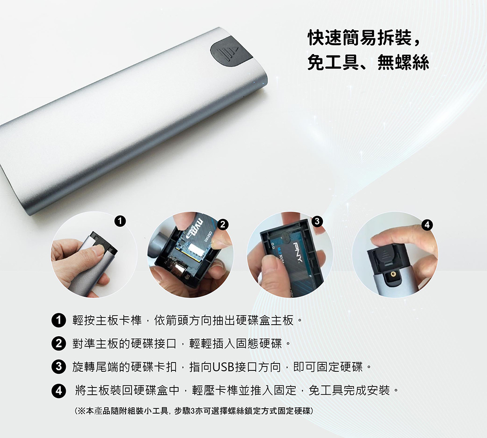 快速簡易拆裝,免工具無螺絲PNY 輕按主板卡榫,依箭頭方向抽出硬碟盒主板。 對準主板的硬碟接口,輕輕插入固態硬碟。 旋轉尾端的硬碟卡扣,指向USB接口方向,即可固定硬碟。 將主板裝回硬碟盒中,輕壓卡榫並推入固定,免工具完成安裝。(※本產品隨附組裝小工具,步驟3亦可選擇螺絲鎖定方式固定硬碟)