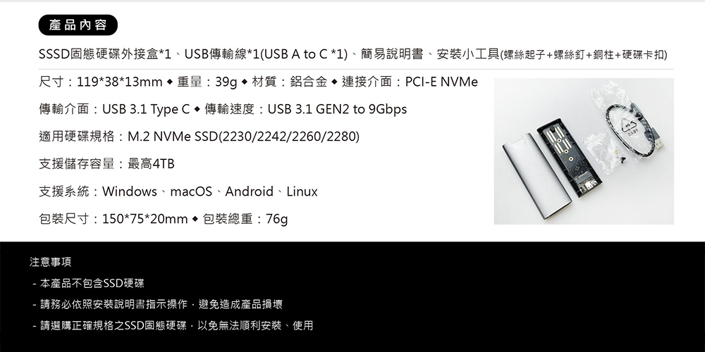 產品內容SSSD固態硬碟外接盒*1、USB傳輸線*1(USB A to C *1)、簡易說明書、安裝小工具(螺絲起子+螺絲釘+銅柱+硬碟卡扣)尺寸:119*38*13mm 重量:39g 材質:鋁合金 介面:PCIE NVMe傳輸介面:USB 3.1 Type C  傳輸速度:USB 3.1 GEN2 to 9Gbps適用硬碟規格:M.2 NVMe SSD(2230/2242/2260/2280)支援儲存容量:最高4TB支援系統:Windows、macOS、Android、Linux包裝尺寸:150*75*20mm 包裝總重:76g注意事項- 本產品不包含SSD硬碟- 請務必依照安裝說明書指示操作避免造成產品損壞- 請選購正確規格之SSD固態硬碟,以免無法順利安裝、使用