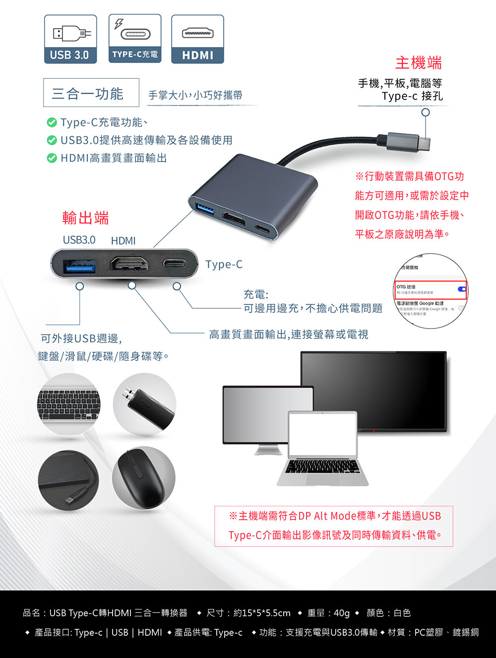 USB 3.0 TYPE-C充電HDMI三合一功能 手掌大小,小巧好攜帶主端手機,平板,電腦等Type-c 接孔 Type-C充電功能、USB3.0提供高速傳輸及各設備使用 HDMI高畫質畫面輸出行動裝置需具備OTG功能方可適用,或需於設定中開啟OTG功能,請依手機、平板之原廠說明準輸出端USB3.0HDMIType-C充電:可邊用邊充,不擔心供電問題可外接USB週邊,高畫質畫面輸出,連接螢幕或電視盤/滑鼠/硬碟/隨身碟等。為機 OTG 連接鍵  助理 Google介面。主機端需符合DP Alt Mode標準,才能透過USBType-C介面輸出影像訊號及同時傳輸資料、供電。品名:USB Type-C轉HDMI 三合一轉換器  尺寸:約15*5*5.5cm 重量:40g  顏色:白色 產品接口: Type-c | USB | HDMI  產品供電: Type-c • 功能:支援充電與USB3.0傳輸 • 材質:PC塑膠、鍍錫銅